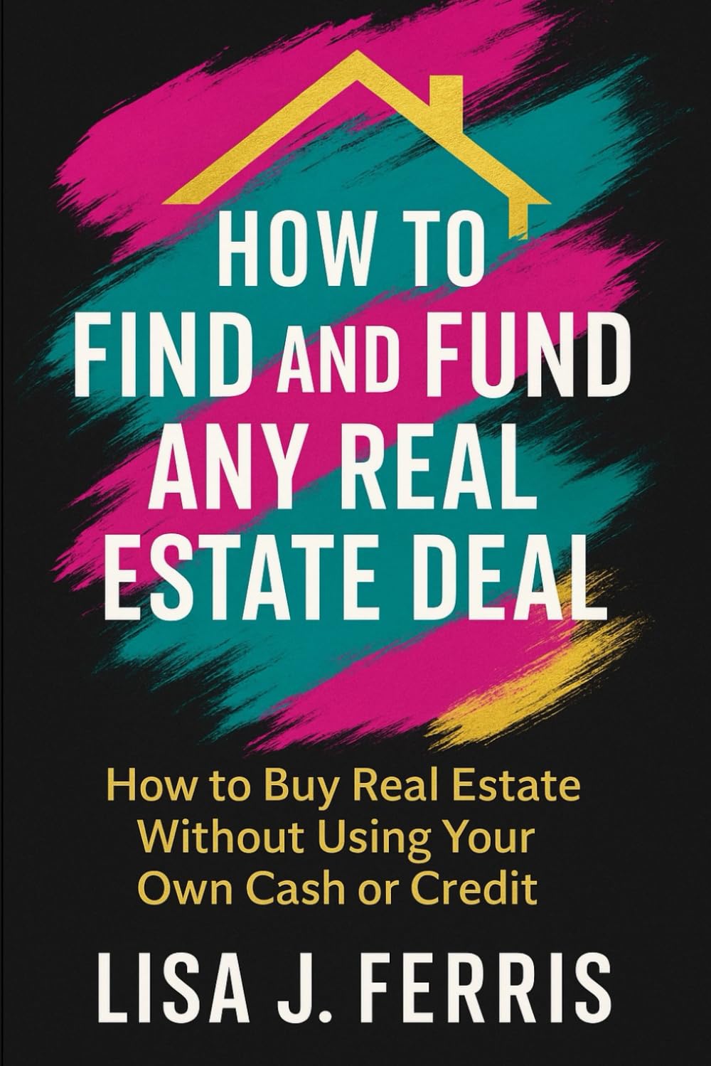 How to Find and Fund Any Real Estate Deal: How to Buy Real Estate Without Using Your Own Cash or Credit