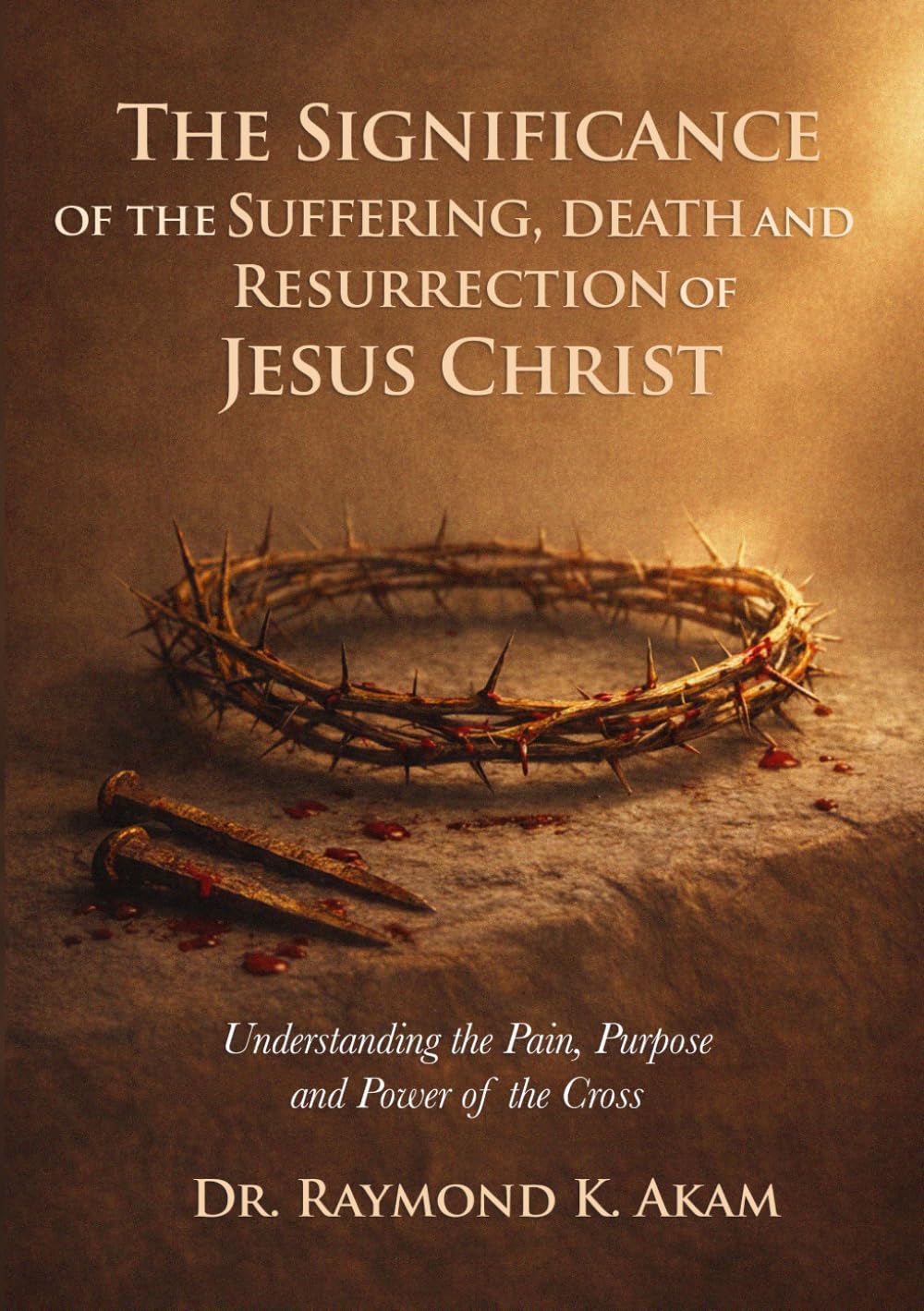 The Significance of the Suffering, Death and Resurrection of Jesus Christ: Understanding the Pain, Purpose and Power of the Cross