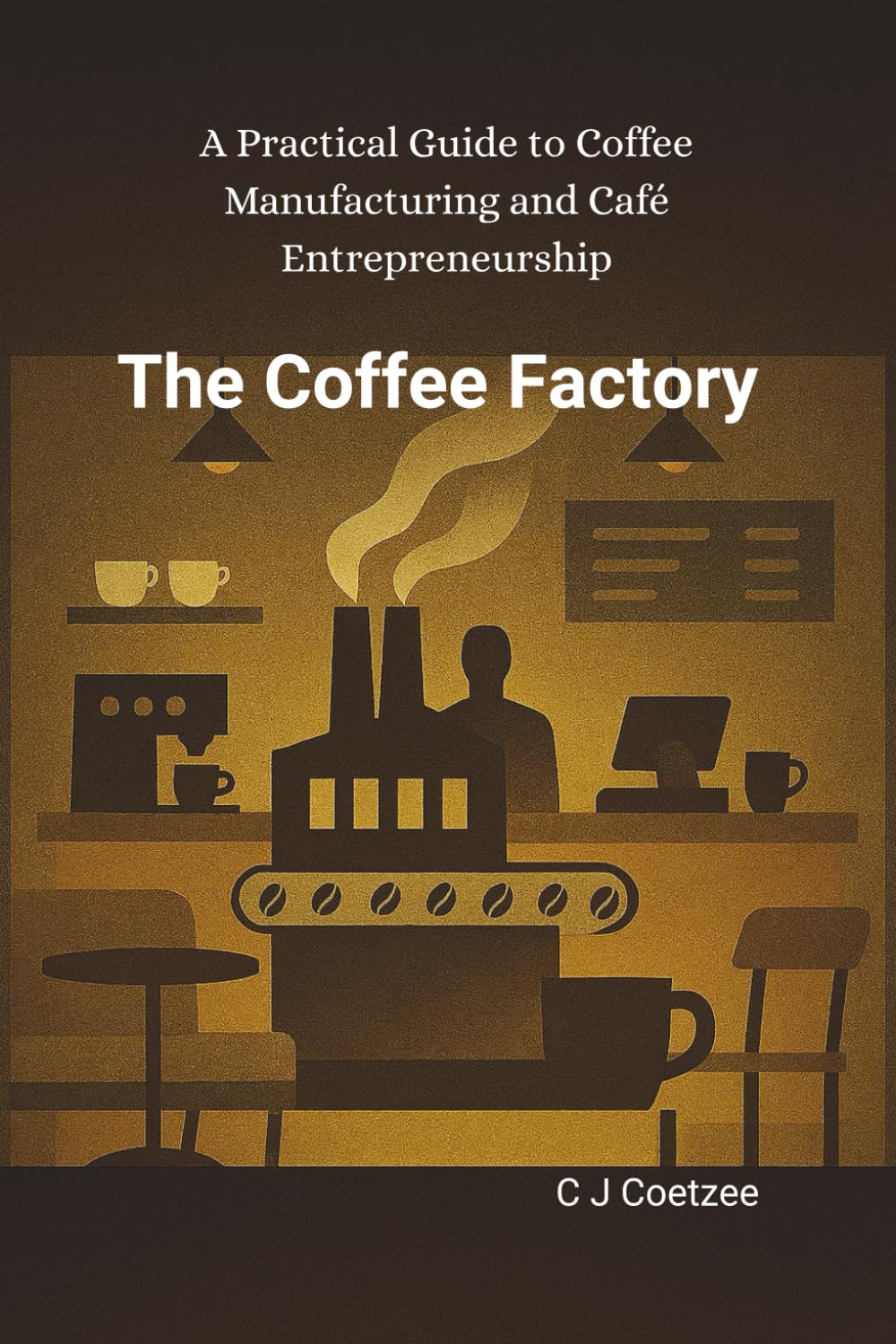 The Coffee Factory: A Practical Guide to Coffee Manufacturing and Cafe Entrepreneurship