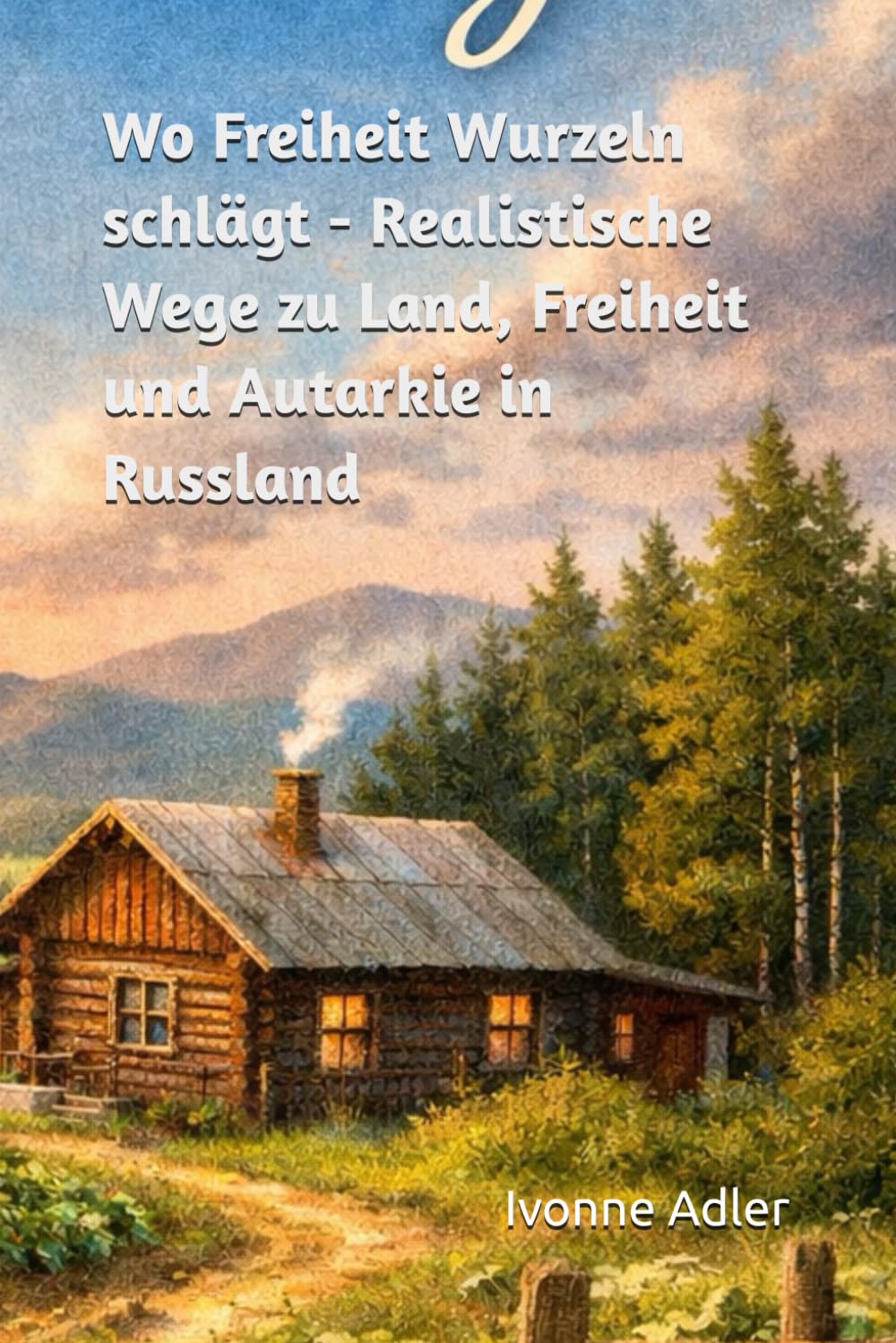 Wo Freiheit Wurzeln schlägt: Realistische Wege zu Land, Freiheit und Autarkie in Russland (Auswandern leicht gemacht – Praxisleitfäden für dein neues Leben)