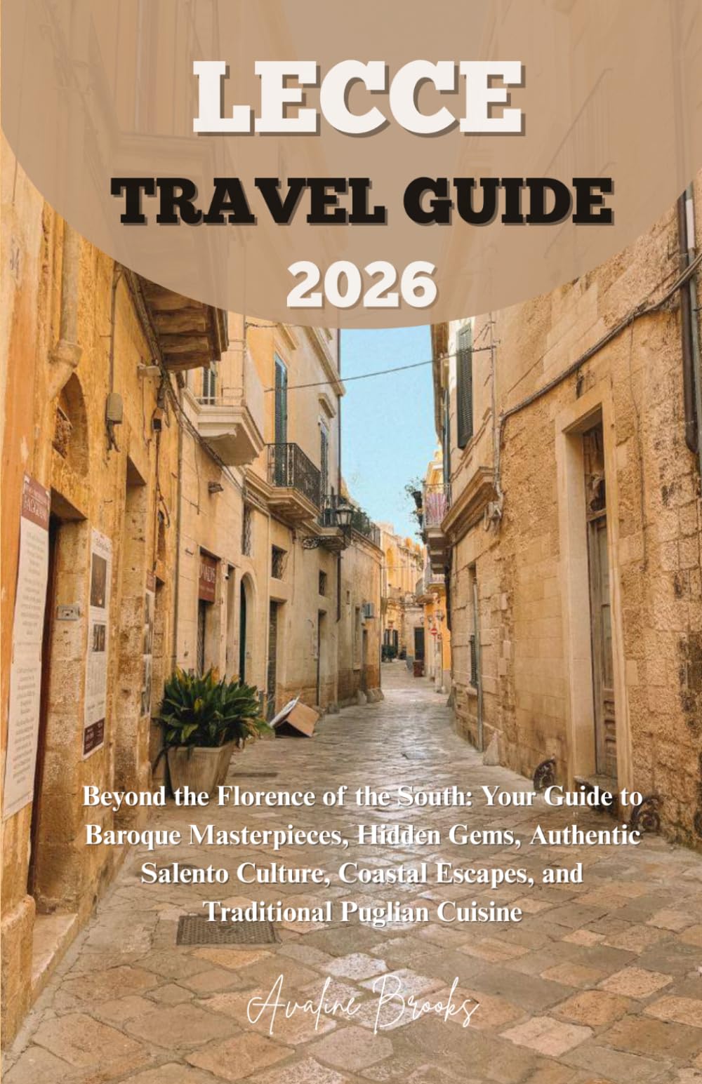LECCE TRAVEL GUIDE 2026: Beyond the Florence of the South: Your Guide to Baroque Masterpieces, Hidden Gems, Authentic Salento Culture, Coastal Escapes, and Traditional Puglian Cuisine
