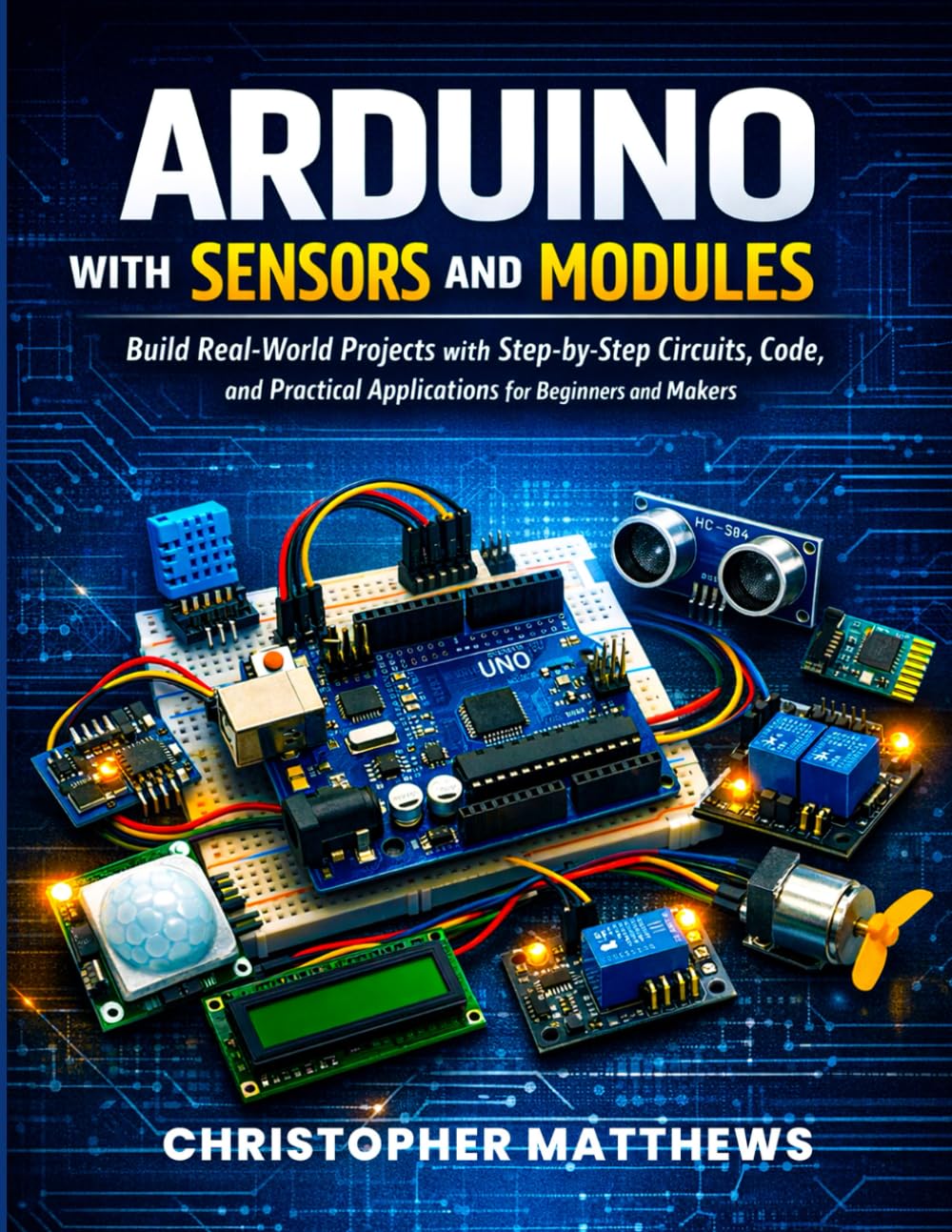 ARDUINO WITH SENSORS AND MODULES: Build Real-World Projects with Step-by-Step Circuits, Code, and Practical Applications for Beginners and Makers