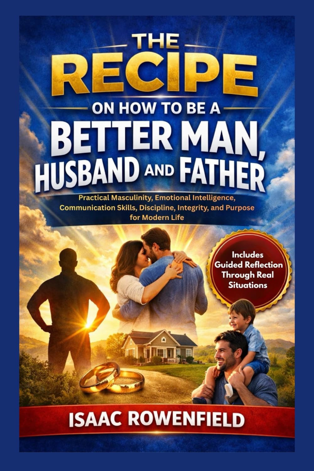 THE RECIPE ON HOW TO BE A BETTER MAN, HUSBAND AND FATHER: Practical Masculinity, Emotional Intelligence, Communication Skills, Discipline, Integrity, and Purpose for Modern Life