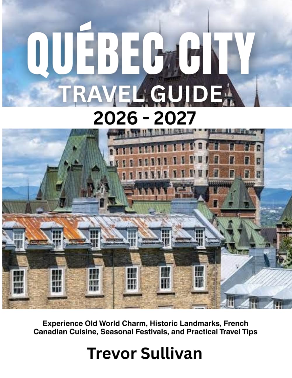 QUÉBEC CITY TRAVEL GUIDE 2026-2027: Experience Old World Charm, Historic Landmarks, French Canadian Cuisine, Seasonal Festivals, and Practical Travel Tips