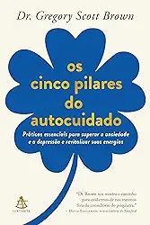 Os cinco pilares do autocuidado: Práticas essenciais para superar a ansiedade e a depressão e revitalizar suas energias