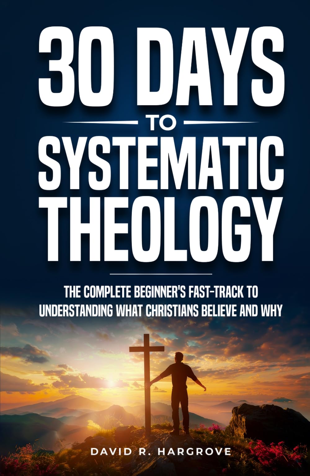 30 Days to Systematic Theology: The Complete Beginner’s Fast-Track to Understanding What Christians Believe and Why