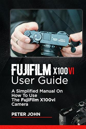 FUJIFILM X100VI USER GUIDE: A SIMPLIFIED MANUAL ON HOW TO USE THE FUJIFILM X100VI CAMERA