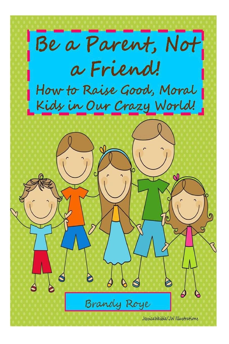 Be a Parent, Not a Friend!: How to Raise Good, Moral Kids in our Crazy World!