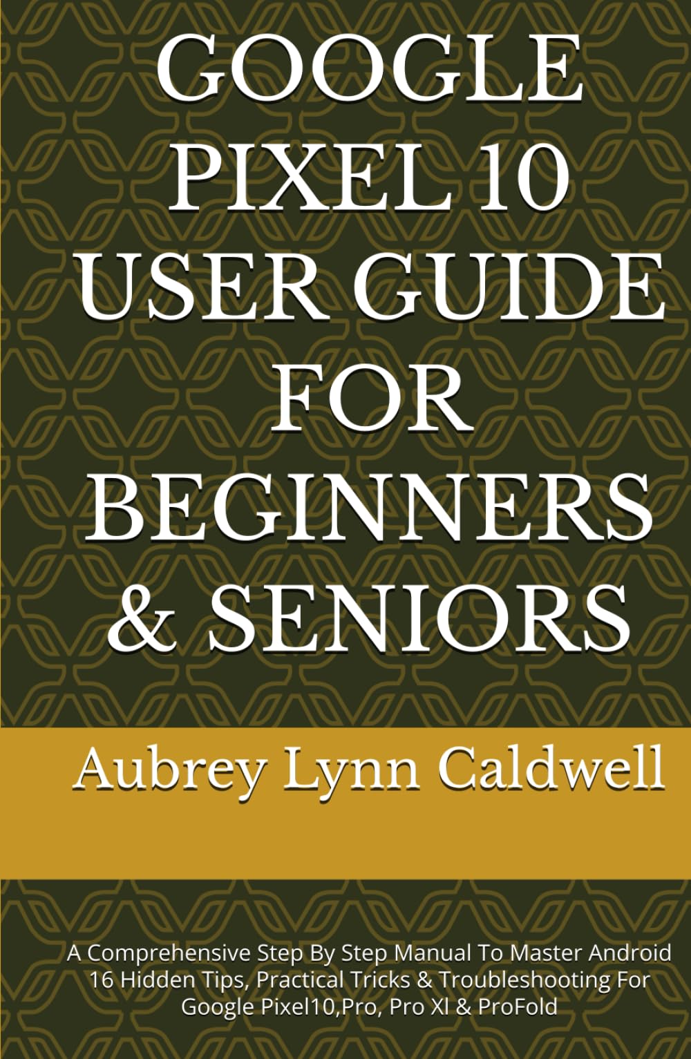 GOOGLE PIXEL 10 USER GUIDE FOR BEGINNERS & SENIORS: A Comprehensive Step By Step Manual To Master Android 16 Hidden Tips, Practical Tricks & Troubleshooting For Google Pixel10,Pro, Pro Xl & ProFold
