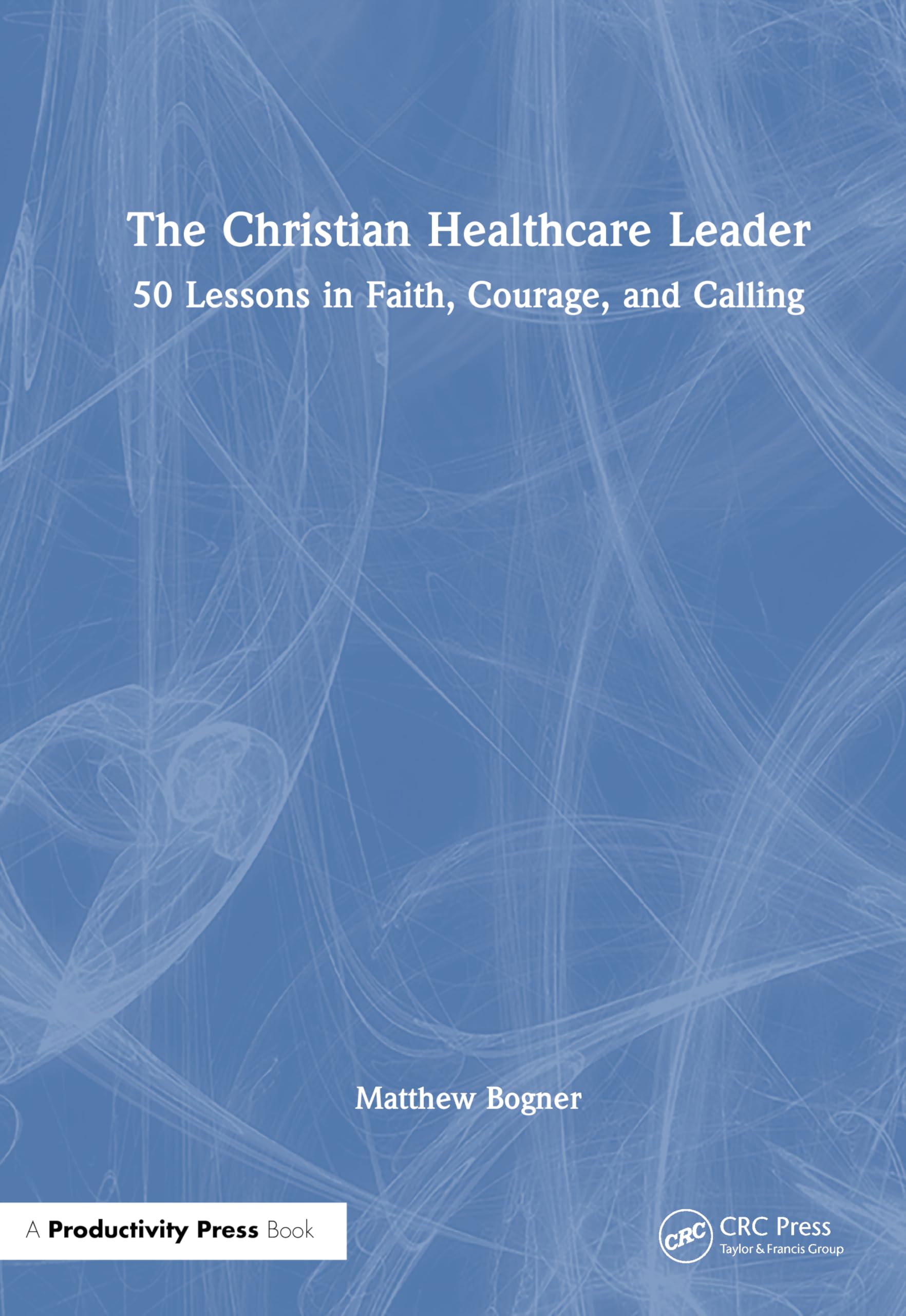 The Christian Healthcare Leader: 50 Lessons in Faith, Courage, and Calling