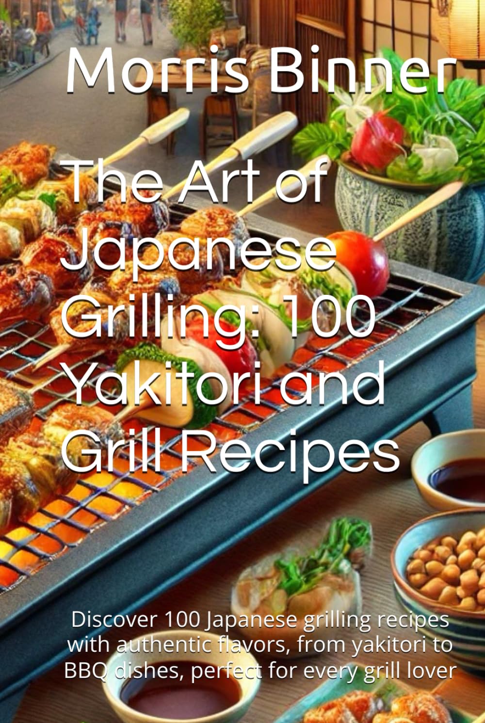 The Art of Japanese Grilling: 100 Yakitori and Grill Recipes: Discover 100 Japanese grilling recipes with authentic flavors, from yakitori to BBQ dishes, perfect for every grill lover