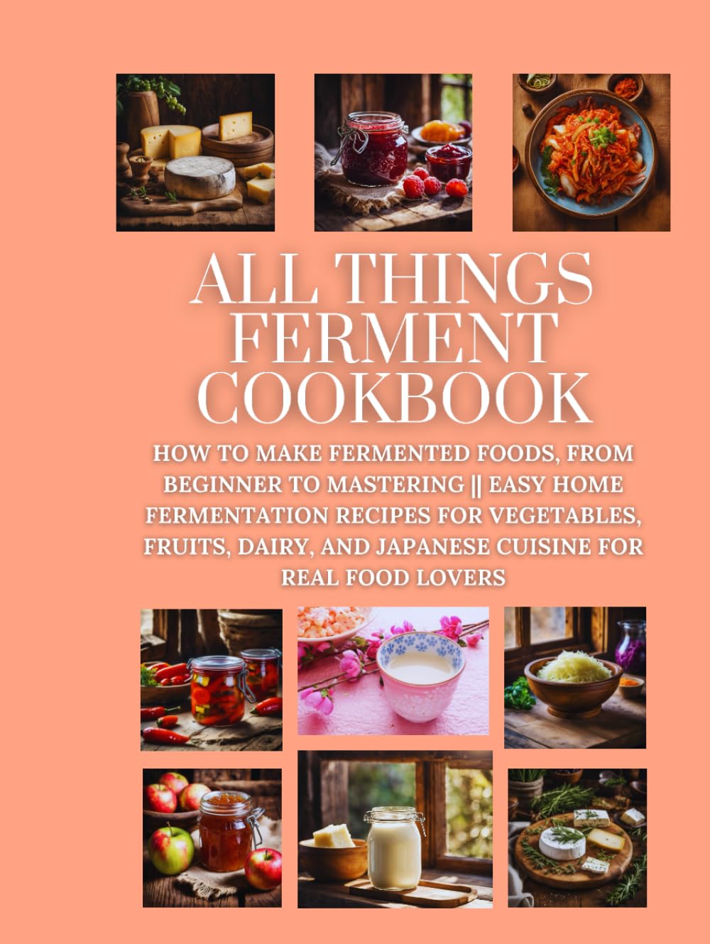 All Things Ferment Cookbook: How to Make Fermented Foods, from Beginner to Mastering || Easy Home Fermentation Recipes for Vegetables, Fruits, Dairy, and Japanese Cuisine for Real Food Lovers