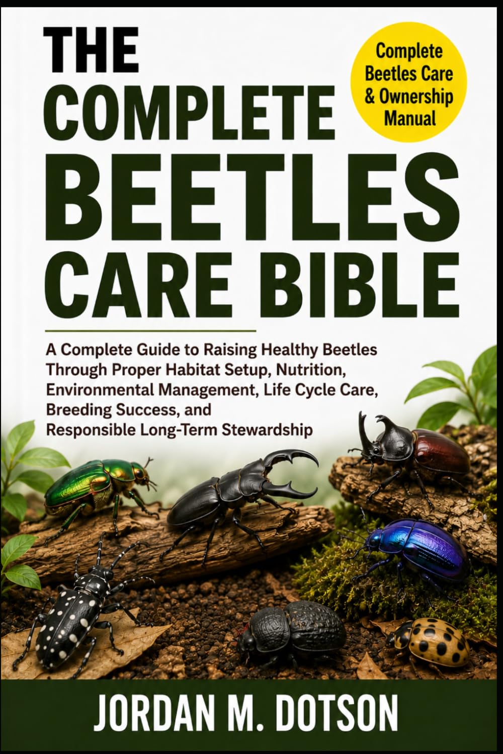 THE COMPLETE BEETLES CARE BIBLE: A Complete Guide to Raising Healthy Beetles Through Proper Habitat Setup, Nutrition, Environmental Management, Life ... and Responsible Long-Term Stewardship