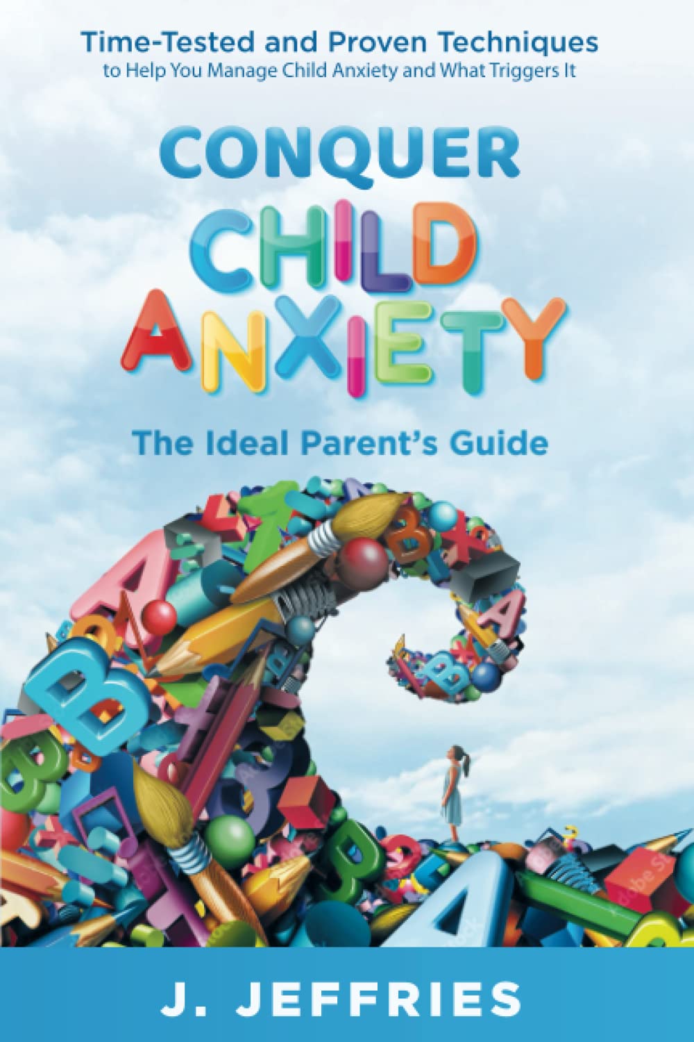 Conquer Child Anxiety - The Ideal Parents’ Guide: Time Tested and Proven Techniques to Help You Manage Child Anxiety and What Triggers It