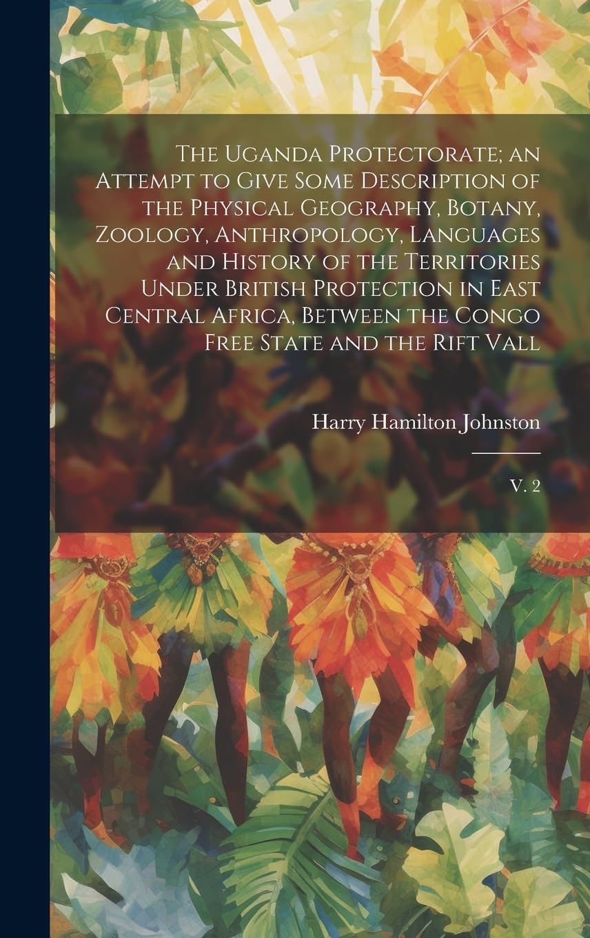 The Uganda Protectorate; an Attempt to Give Some Description of the Physical Geography, Botany, Zoology, Anthropology, Languages and History of the ... the Congo Free State and the Rift Vall: V. 2