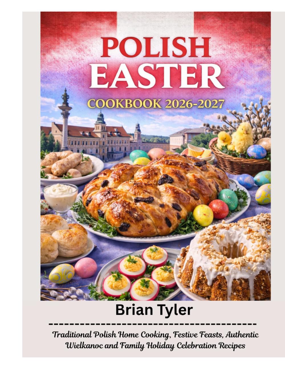 POLISH EASTER COOKBOOK 2026–2027: Traditional Polish Home Cooking, Festive Feasts, Authentic Wielkanoc and Family Holiday Celebration Recipes