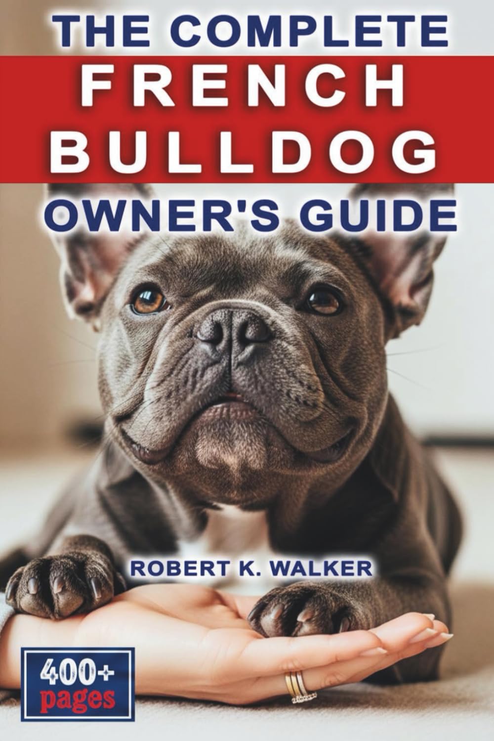 The Complete French Bulldog Owner's Guide: Everything You Need to Know About Raising, Caring For & Training Your Frenchie