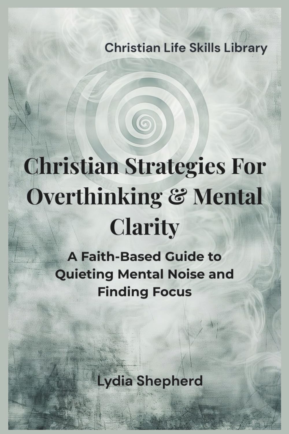Christian Strategies for Overthinking & Mental Clarity: A Faith-Based Guide to Quieting Mental Noise and Finding Focus (Christian Life Skills Library)