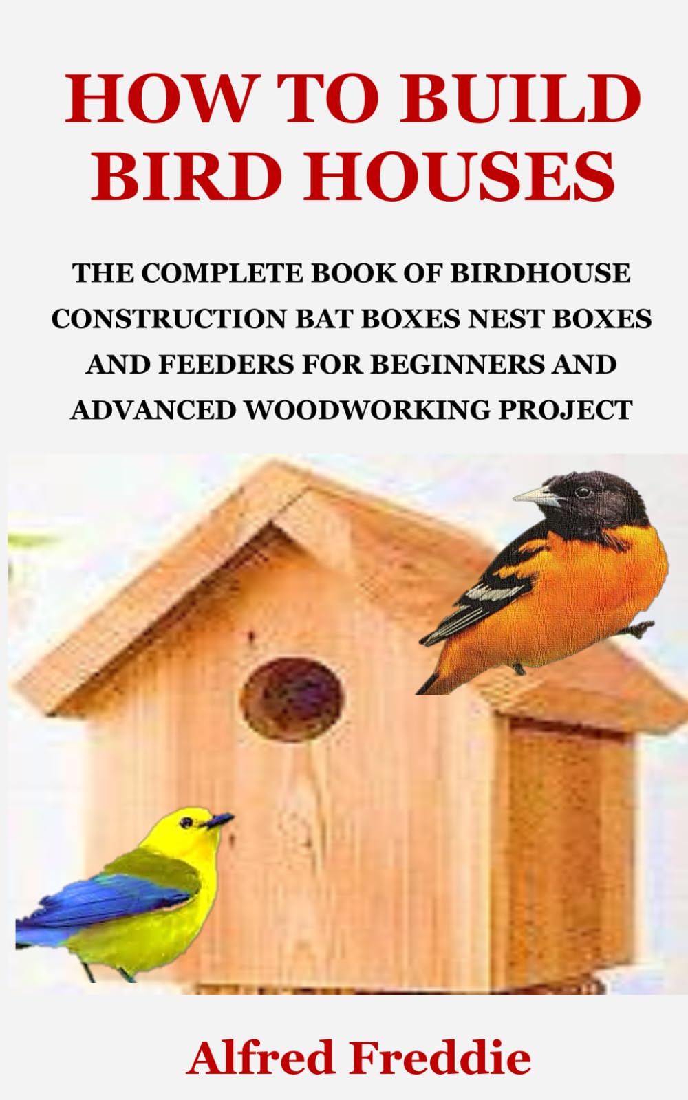 HOW TO BUILD BIRD HOUSES: THE COMPLETE BOOK OF BIRDHOUSE CONSTRUCTION, BAT BOXES, NEST BOXES AND FEEDERS FOR BEGINNERS AND ADVANCED WOODWORKING PROJECT