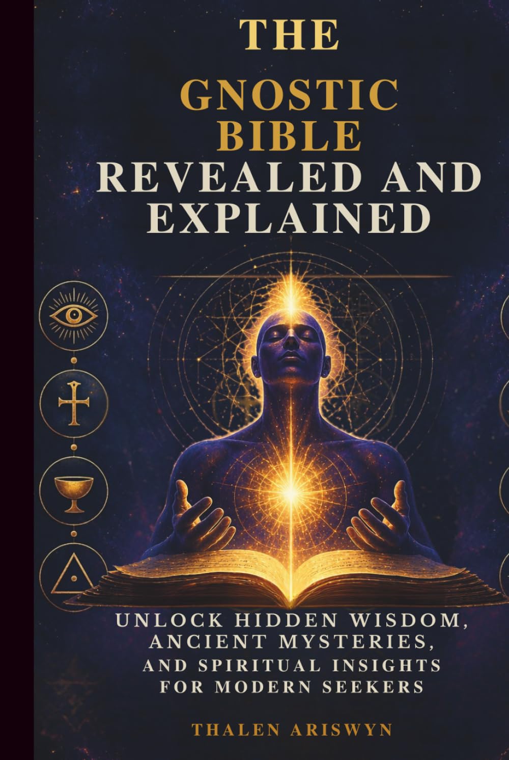 THE GNOSTIC BIBLE REVEALED AND EXPLAINED: Unlock Hidden Wisdom, Ancient Mysteries, and Spiritual Insights for Modern Seekers