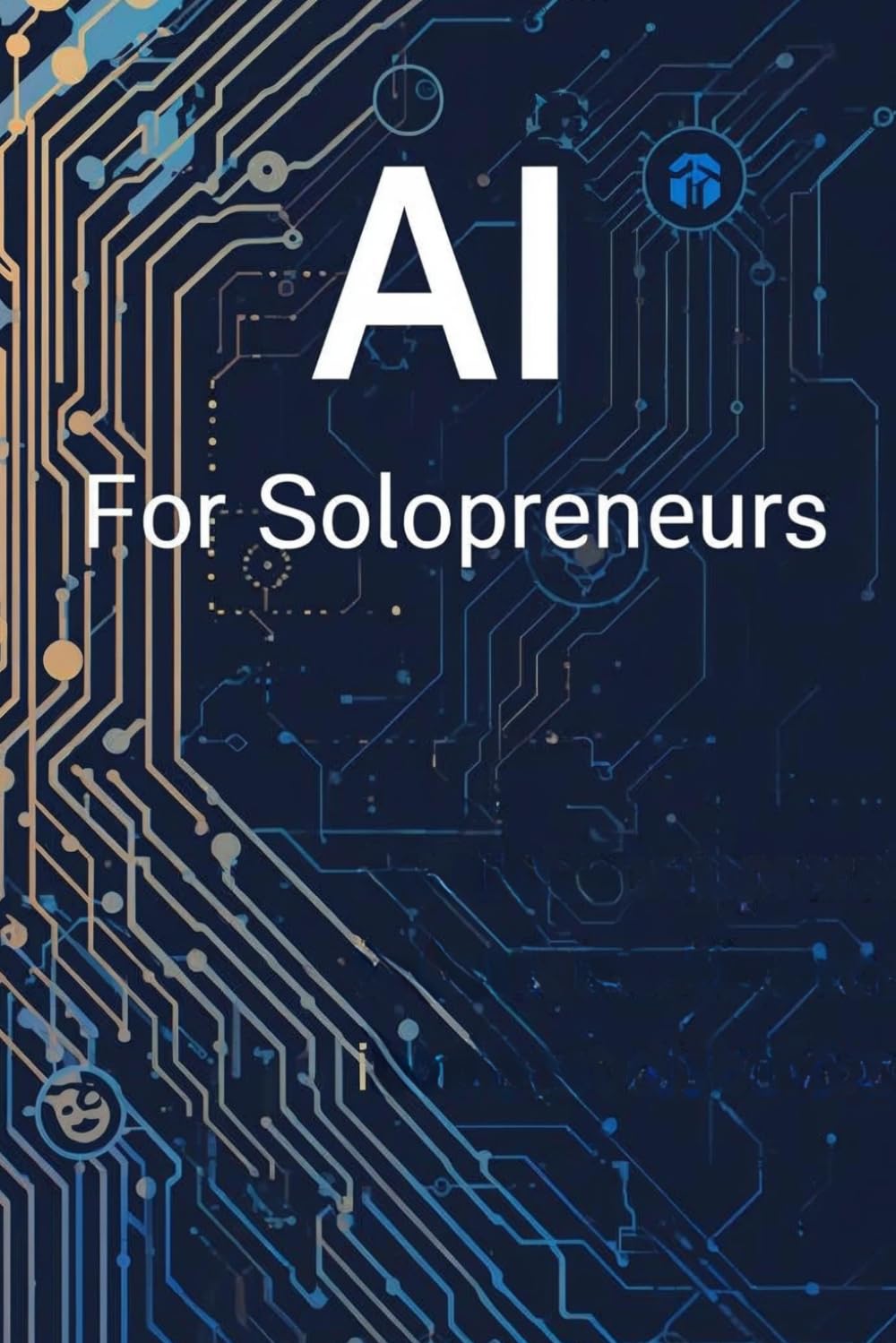 AI For Solopreneurs: A Practical Guide To Using Smart Tools To Save Time, Grow Faster, And Build More With Less
