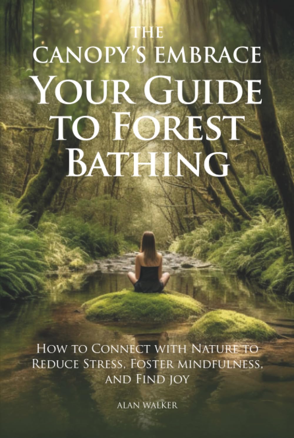 The Canopy's Embrace. Your Guide to Forest Bathing: How to Connect with Nature to Reduce Stress, Foster Mindfulness and Find Joy