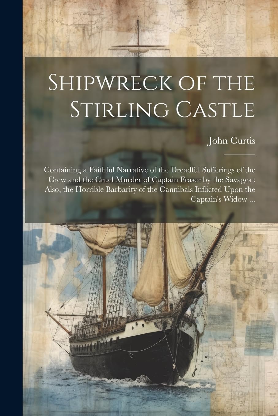 Shipwreck of the Stirling Castle: Containing a Faithful Narrative of the Dreadful Sufferings of the Crew and the Cruel Murder of Captain Fraser by the ... Inflicted Upon the Captain's Widow ...
