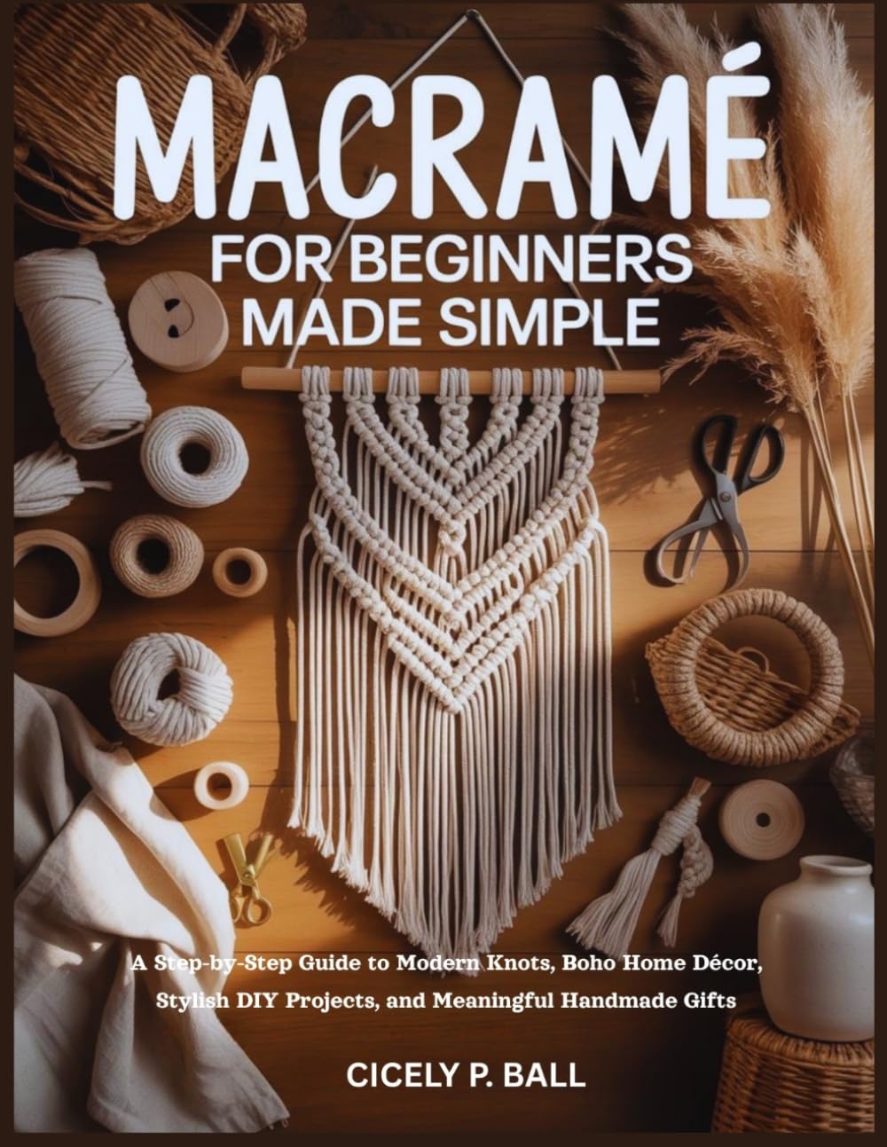 MACRAMÉ FOR BEGINNERS MADE SIMPLE: A Step-by-Step Guide to Modern Knots, Boho Home Décor, Stylish DIY Projects, and Meaningful Handmade Gifts