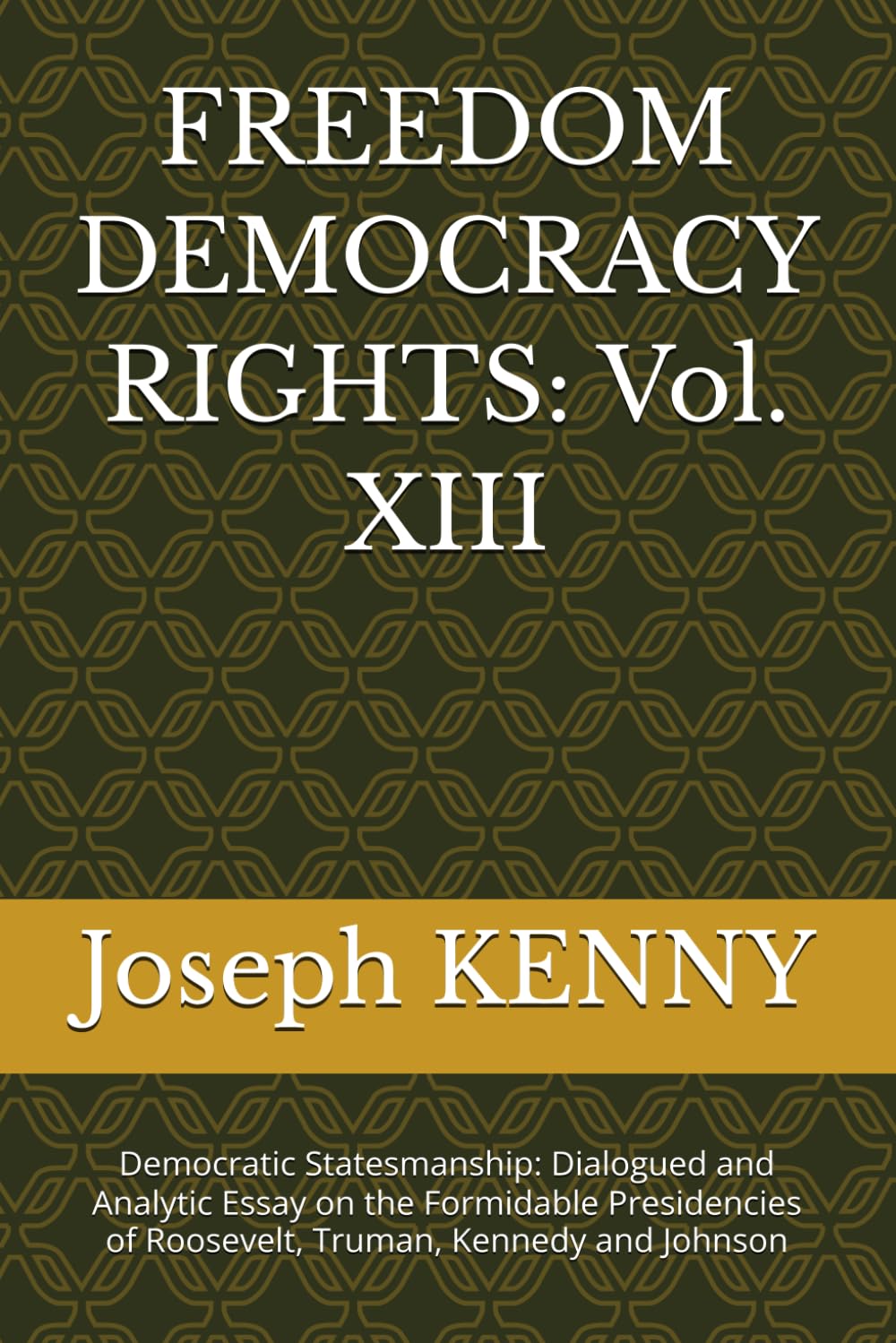 FREEDOM DEMOCRACY RIGHTS: Vol. XIII: Democratic Statesmanship: Dialogued and Analytic Essay on the Formidable Presidencies of Roosevelt, Truman, Kennedy and Johnson