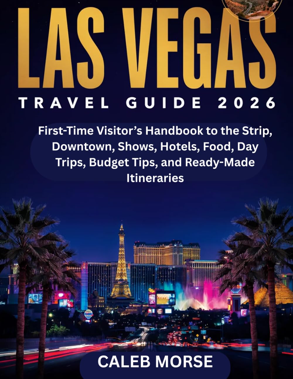 LAS VEGAS TRAVEL GUIDE 2026: First-Time Visitor’s Handbook to the Strip, Downtown, Shows, Hotels, Food, Day Trips, Budget Tips, and Ready-Made Itineraries
