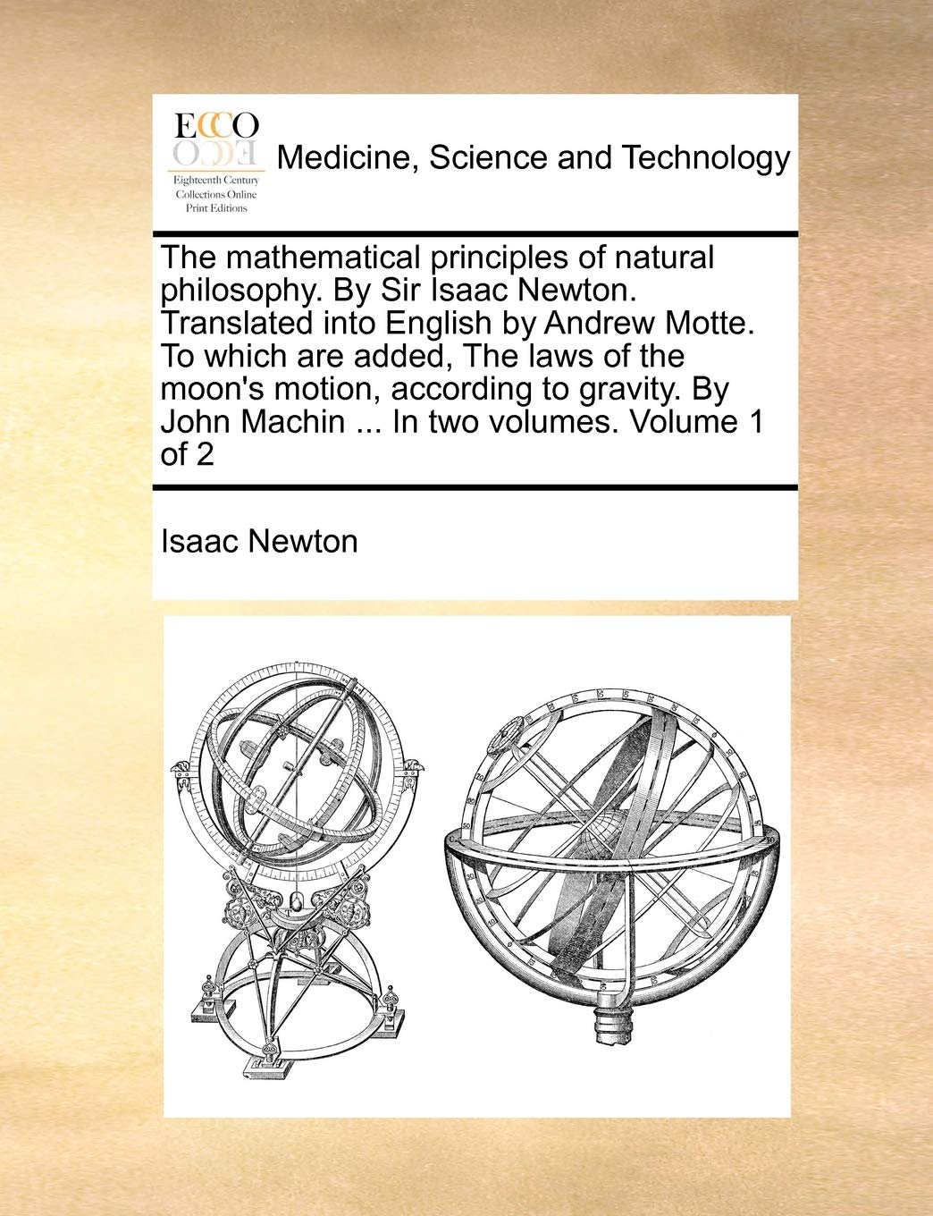The Mathematical Principles of Natural Philosophy. by Sir Isaac Newton. Translated Into English by Andrew Motte. to Which Are Added, the Laws of the ... John Machin ... in Two Volumes. Volume 1 of 2