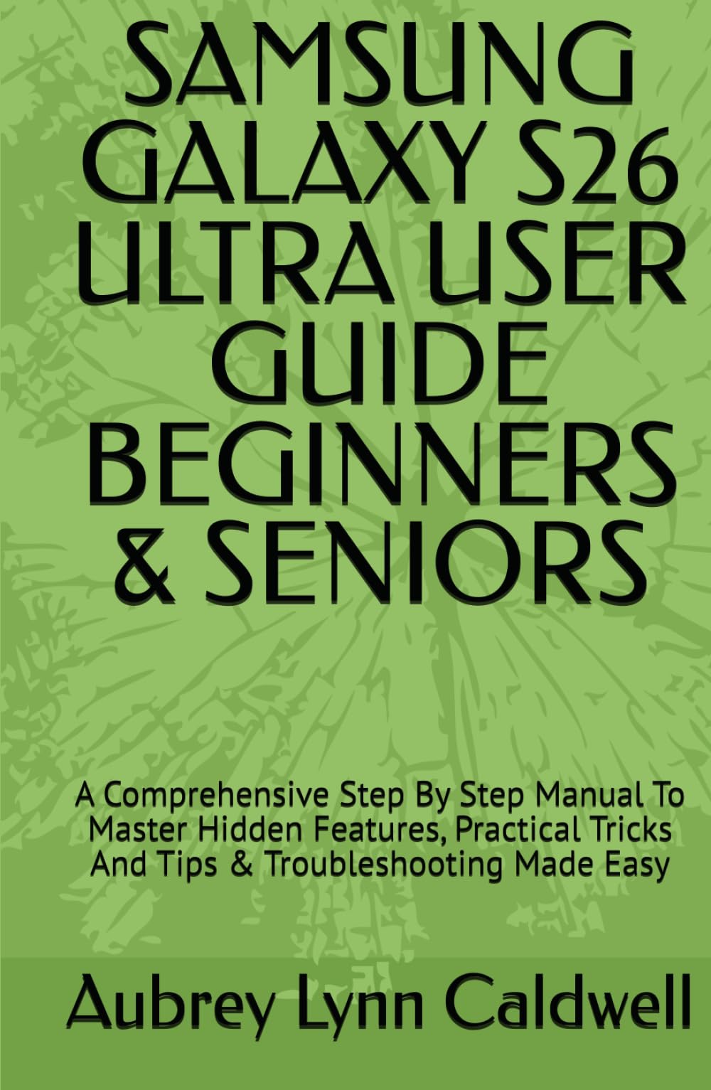 SAMSUNG GALAXY S26 ULTRA USER GUIDE BEGINNERS & SENIORS: A Comprehensive Step By Step Manual To Master Hidden Features, Practical Tricks And Tips & Troubleshooting Made Easy