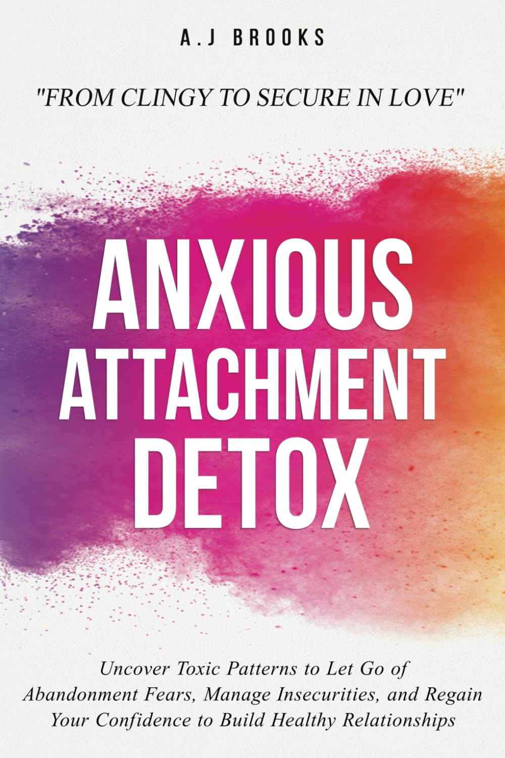 Anxious Attachment Detox: Uncover Toxic Patterns to Let Go of Abandonment Fears, Manage Insecurities, and Regain Your Confidence to Build Healthy Relationships - From Clingy to Secure in Love