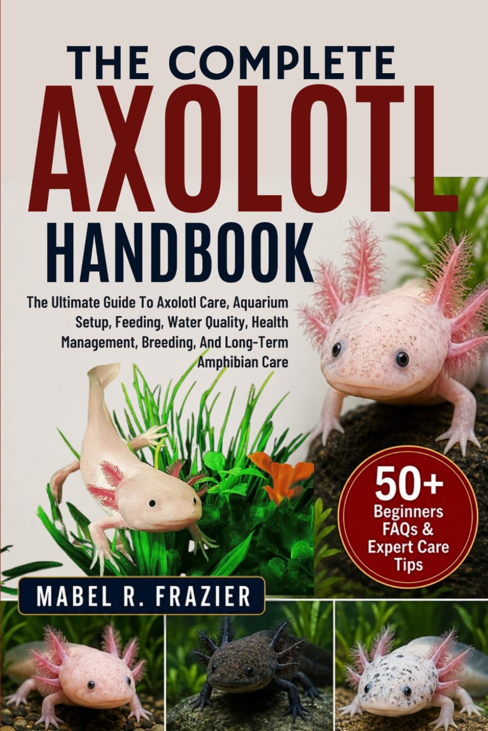 THE COMPLETE AXOLOTL HANDBOOK: The Ultimate Guide To Axolotl Care, Aquarium Setup, Feeding, Water Quality, Health Management, Breeding, And Long-Term Amphibian Care