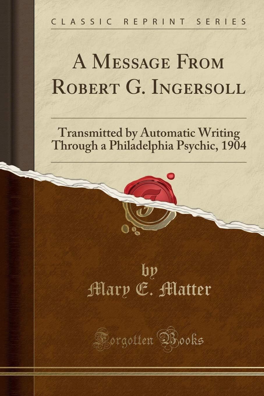 Mary E. MatterA Message from Robert G. Ingersoll: Transmitted by Automatic Writing Through a Philadelphia Psychic, 1904 (Classic Reprint)