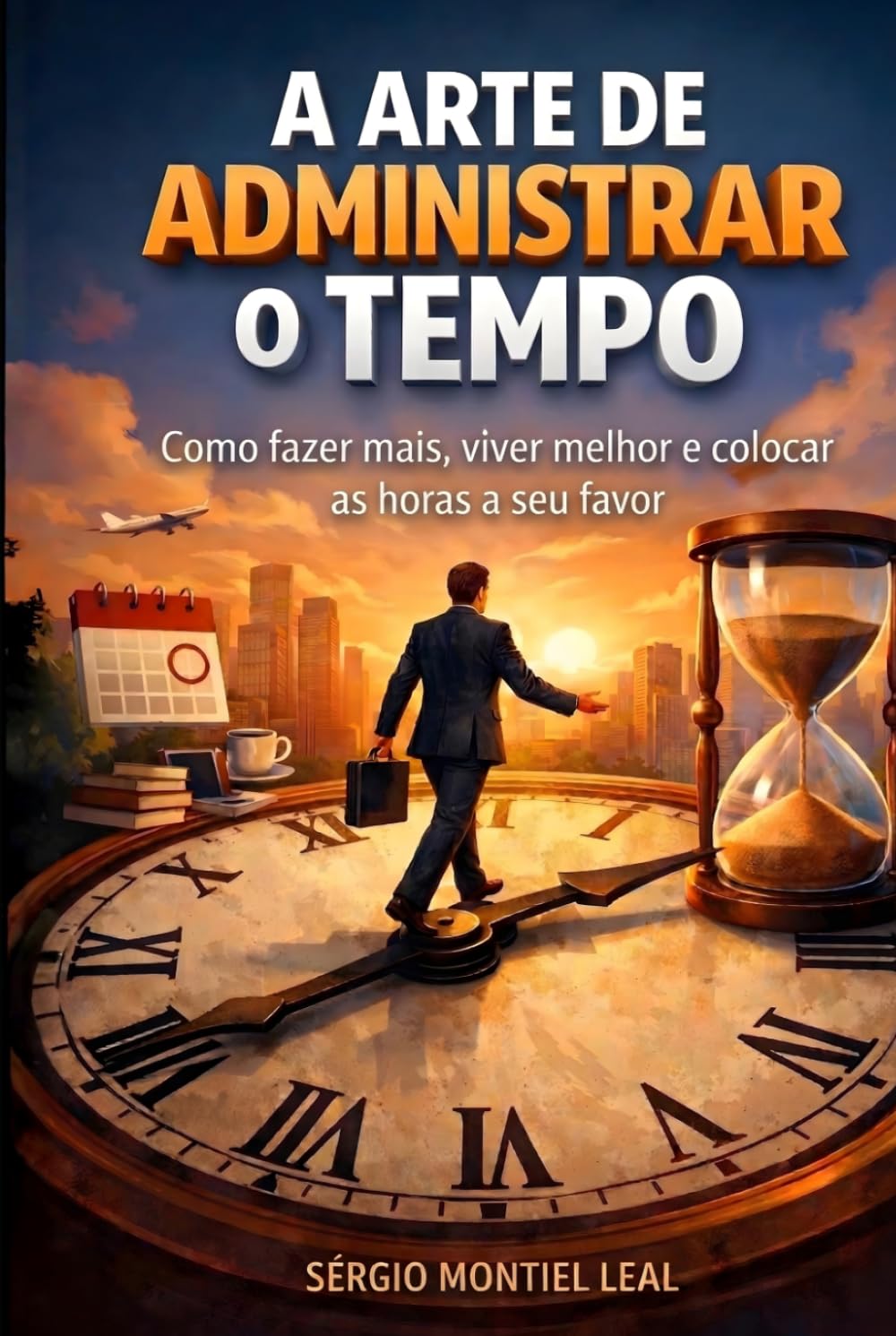 A ARTE DE ADMINISTRAR O TEMPO: Como fazer mais, viver melhor e colocar as horas a seu favor