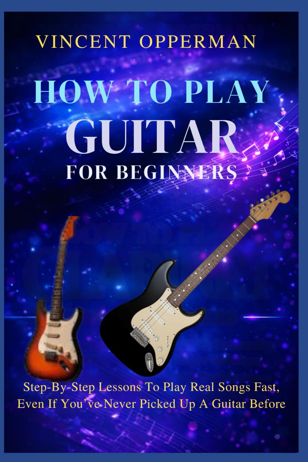 HOW TO PLAY GUITAR FOR BEGINNERS: Step-By-Step Lessons To Play Real Songs Fast, Even If You’ve Never Picked Up A Guitar Before