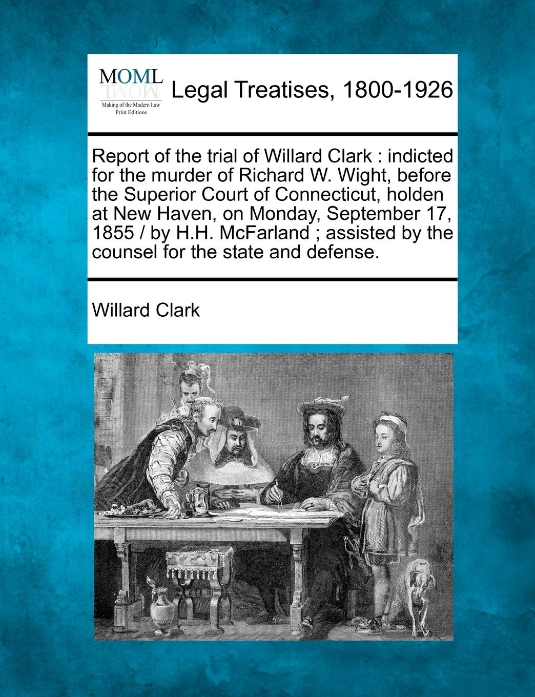 Willard ClarkReport of the Trial of Willard Clark: Indicted for the Murder of Richard W. Wight, Before the Superior Court of Connecticut, Holden at New Haven, on ... by the Counsel for the State and Defense.