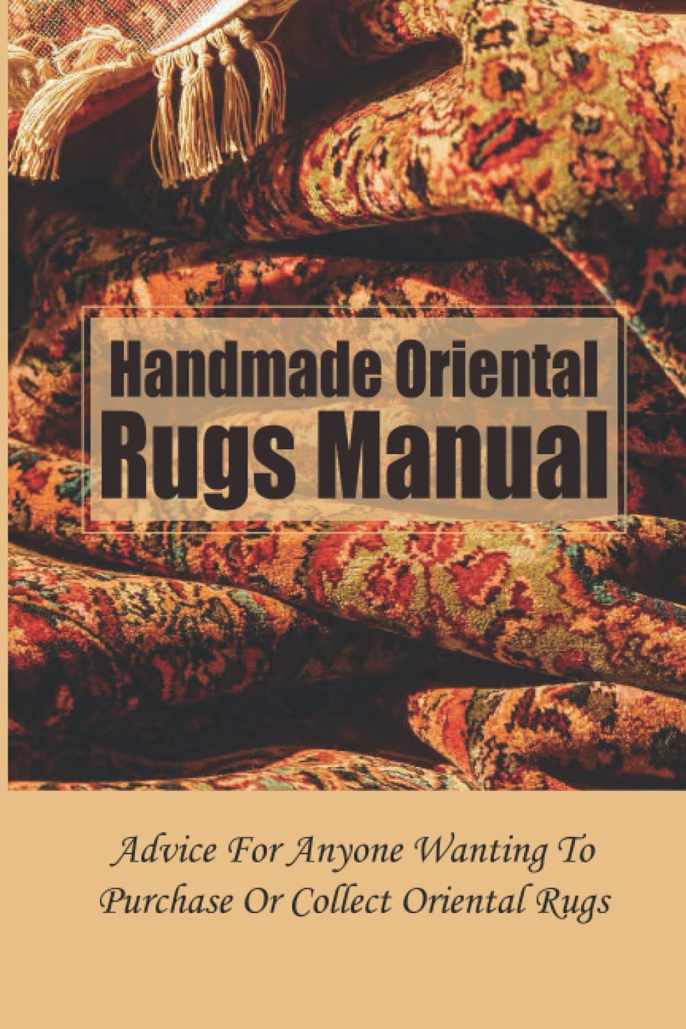 Handmade Oriental Rugs Manual: Advice For Anyone Wanting To Purchase Or Collect Oriental Rugs