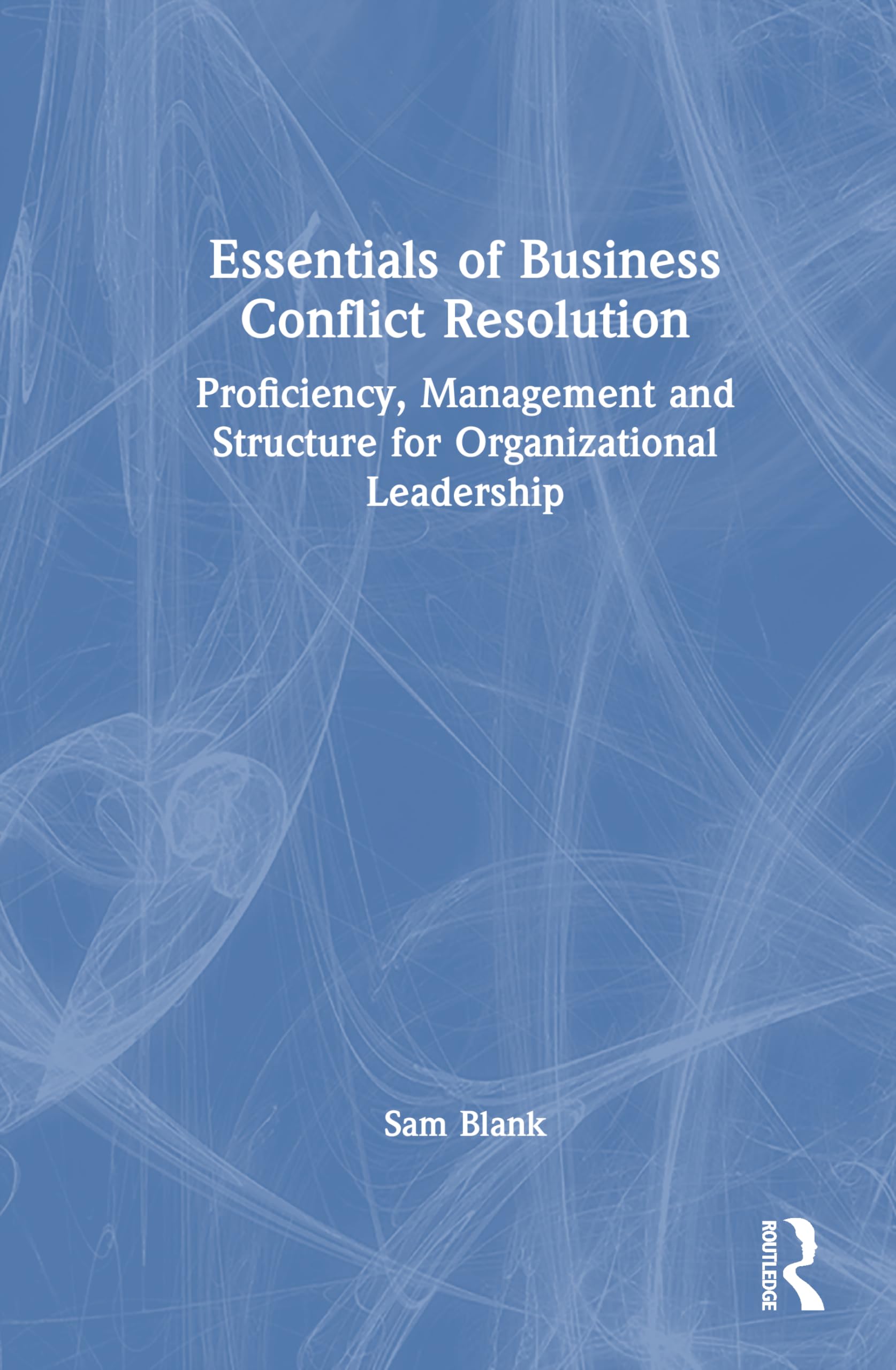 Essentials of Business Conflict Resolution: Proficiency, Management and Structure for Organizational Leadership