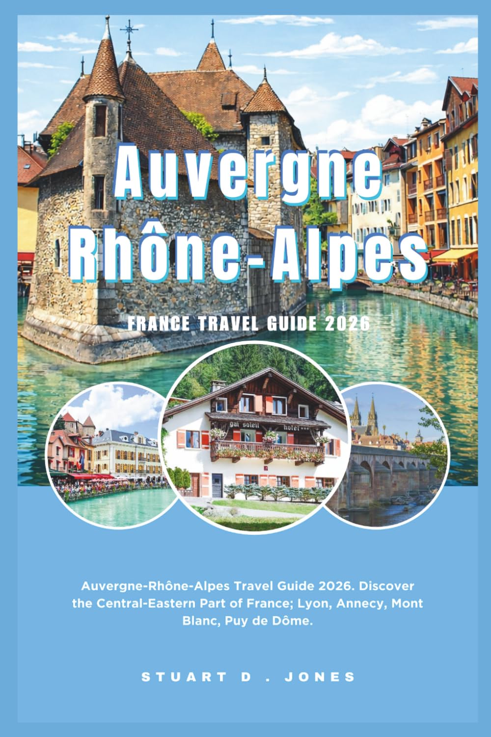 Auvergne-Rhône-Alpes France Travel Guide 2026: Auvergne-Rhône-Alpes Travel Guide 2026. Discover the Central-Eastern Part of France; Lyon, Annecy, Mont Blanc, Puy de Dôme.