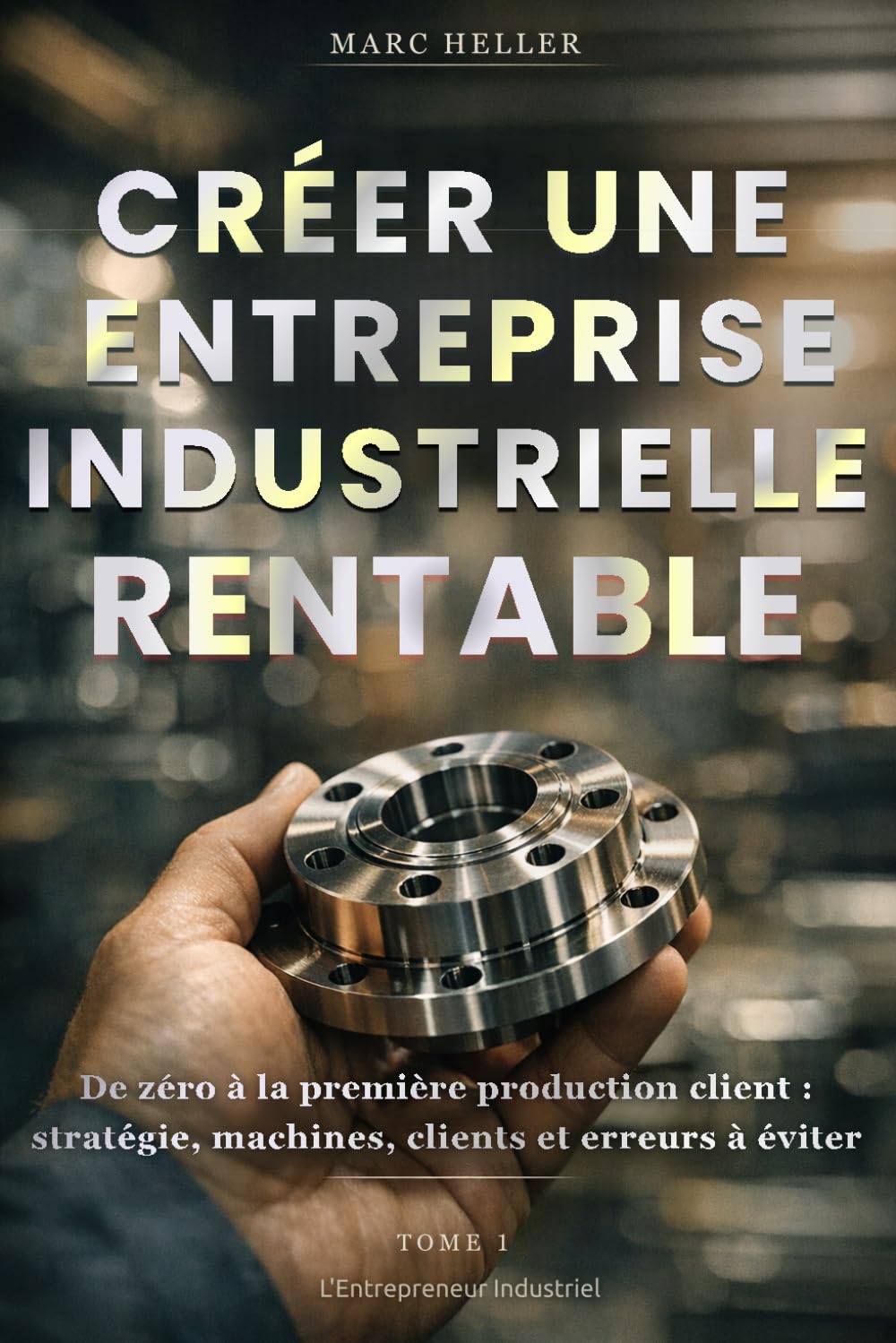 CRÉER UNE ENTREPRISE INDUSTRIELLE RENTABLE: De zéro à la première livraison client : Stratégie, machine, clients et erreurs à éviter (L'Entrepreneur Industriel)