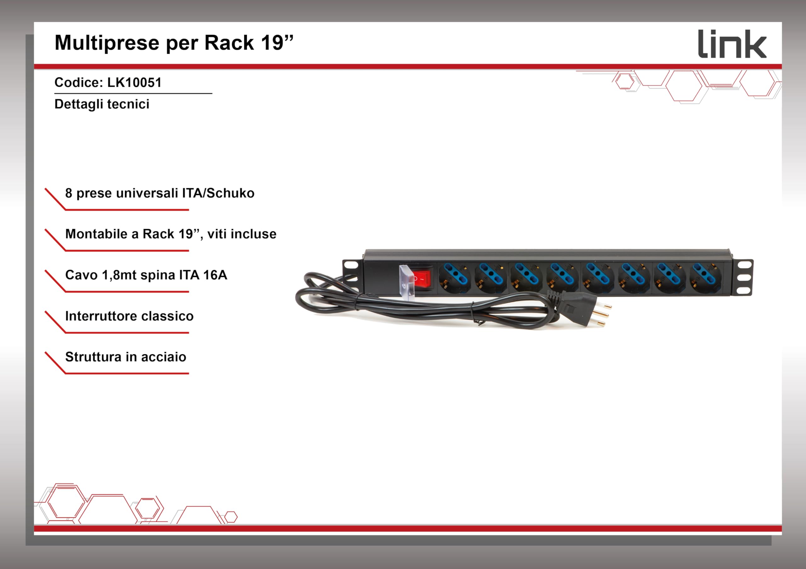 Link multipresa da rack 19" LK10051 con 8 prese universali e interruttore, spina ita. 16A, cavo 1,75m, metallo. Capacità 3,5KW, dimensioni 48,5x4,5x4,5 cm. Alette reversibili.