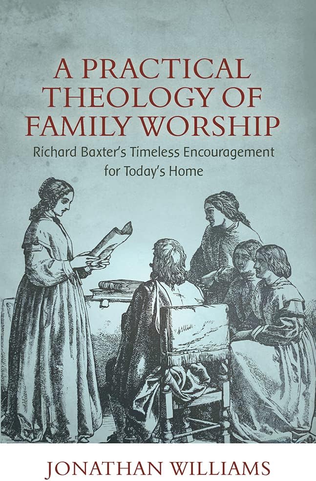 Practical Theology of Family Worship, A: Richard Baxter's Timeless Encouragement for Today's Home