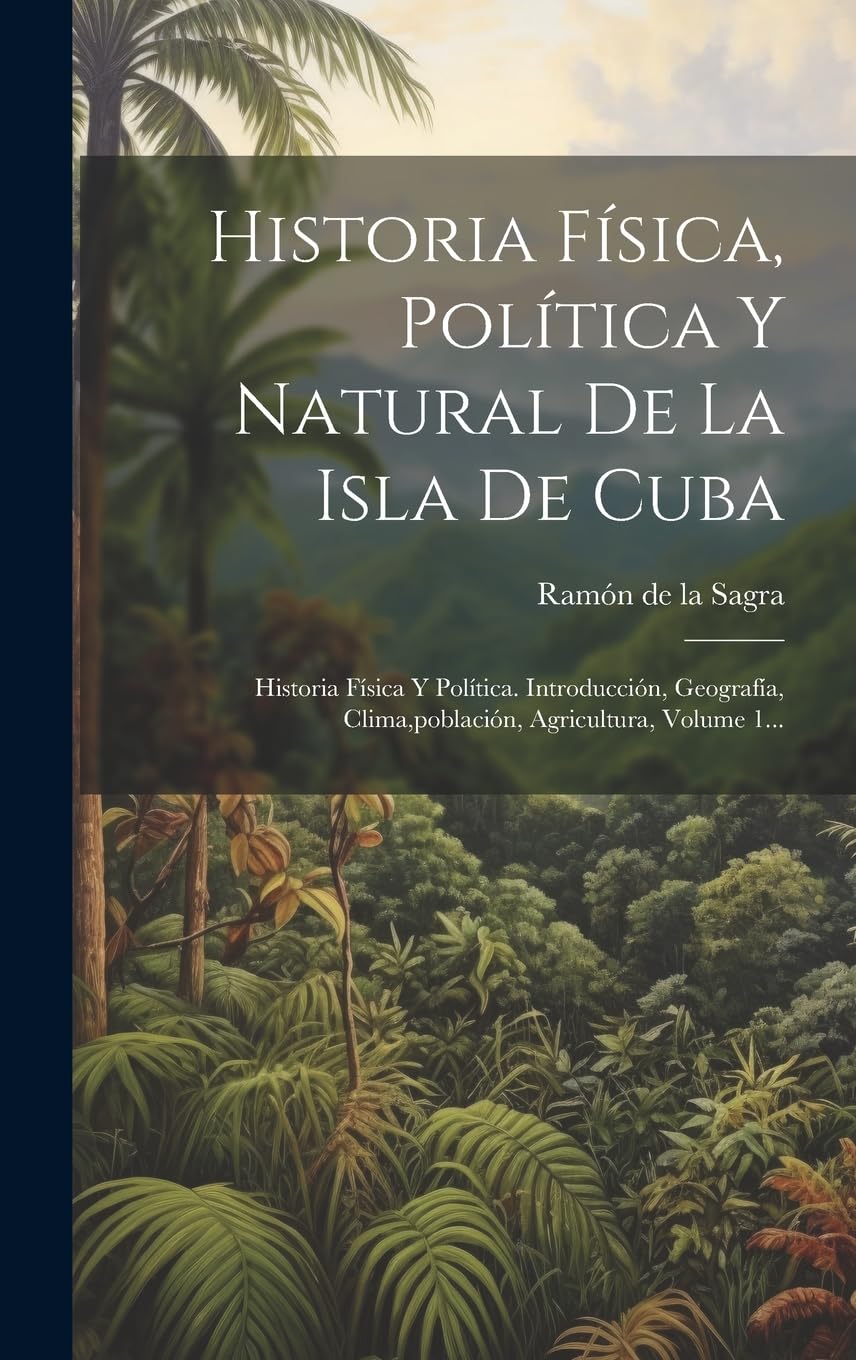 Historia Física, Política Y Natural De La Isla De Cuba: Historia Física Y Política. Introducción, Geografía, Clima, población, Agricultura, Volume 1...