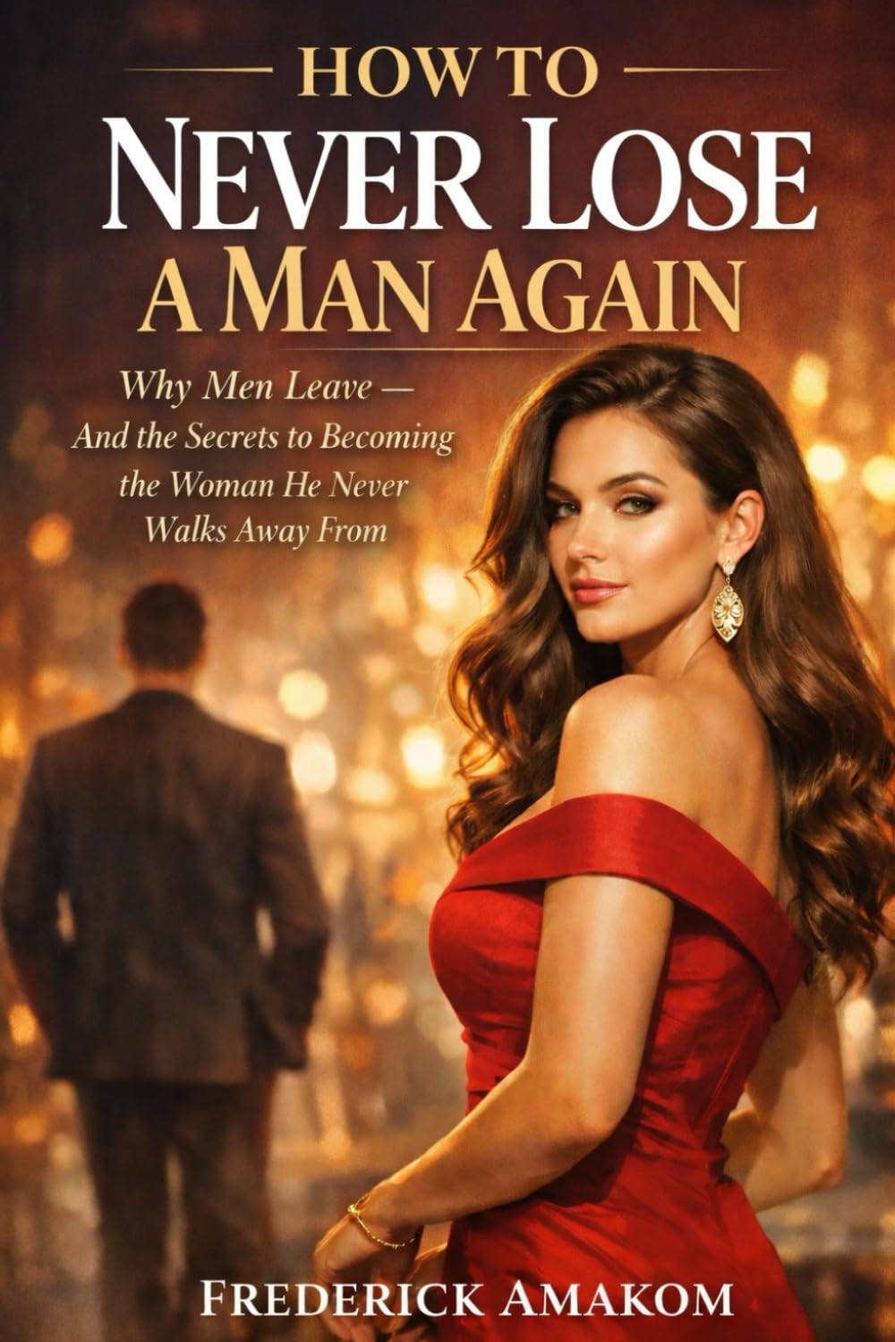 HOW TO NEVER LOSE A MAN AGAIN: Why Men Leave - And the Secrets to Becoming the Woman He Never Walks Away From