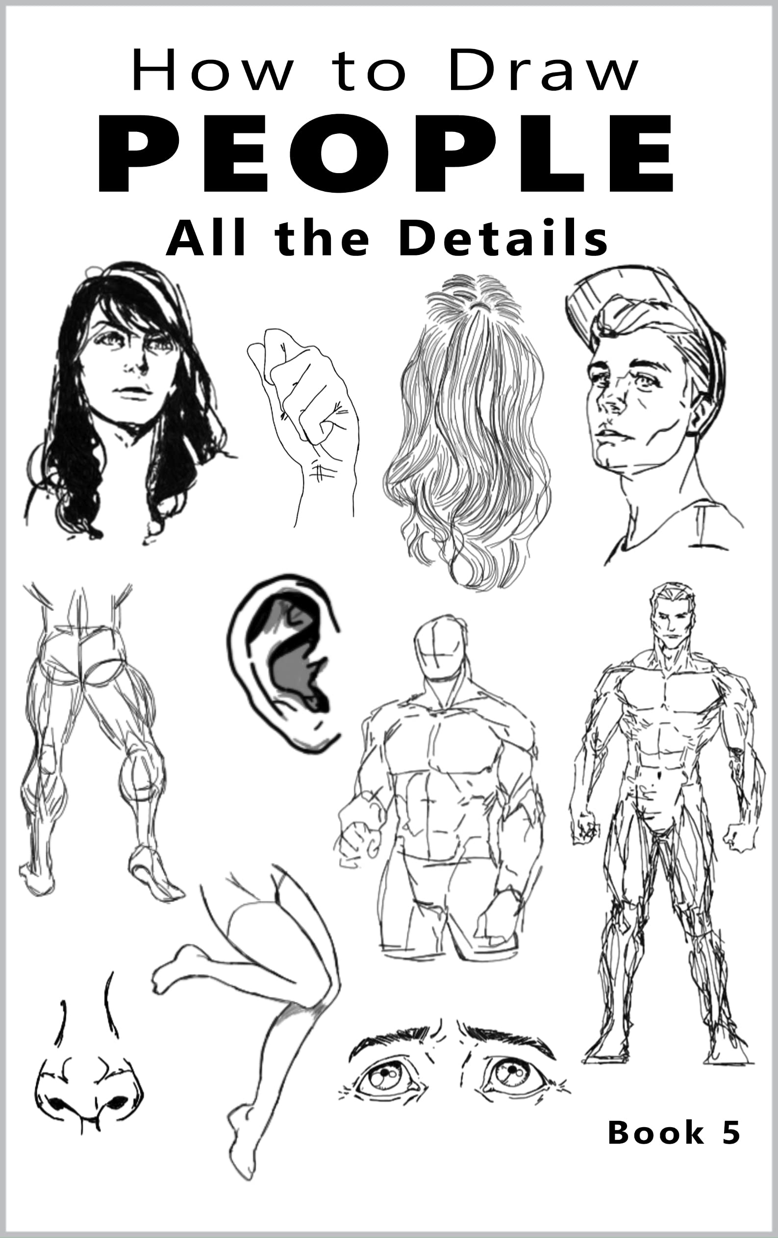 How to Draw People All the Details: Book 5, The Beginner's Guide to Drawing People, How to Draw the Human Figure, How to Draw People Reference, How to Draw Eyes, Noses, Ears, Hands, Legs