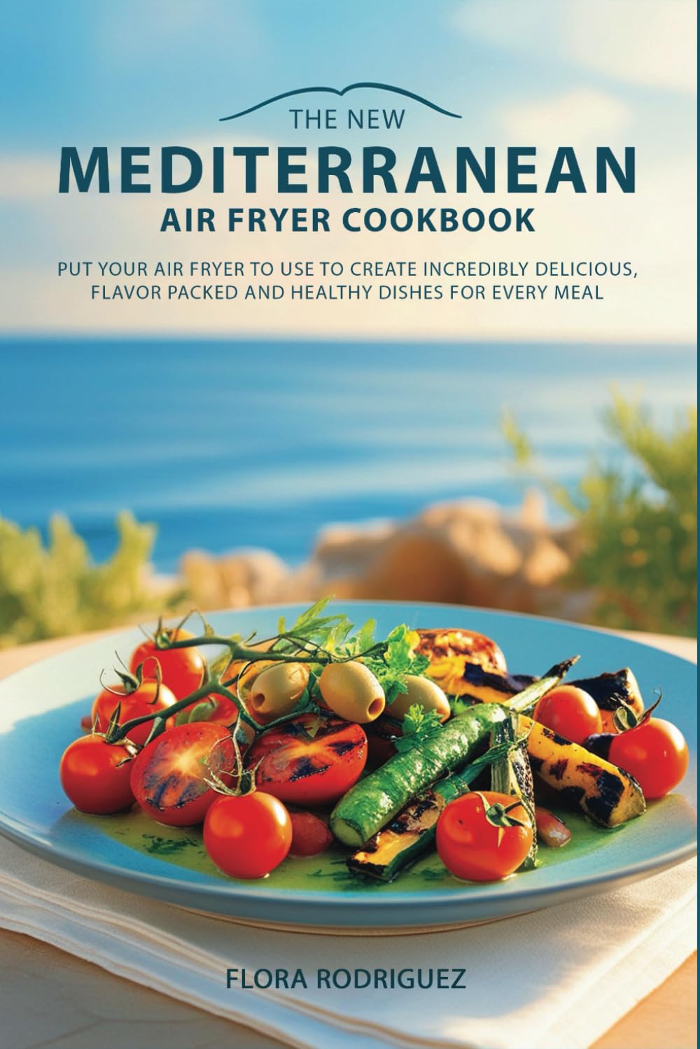 The New Mediterranean Air Fryer Cookbook: Put Your Air Fryer to Work and Create Incredibly Delicious, Flavor Packed and Healthy Dishes for Every Meal