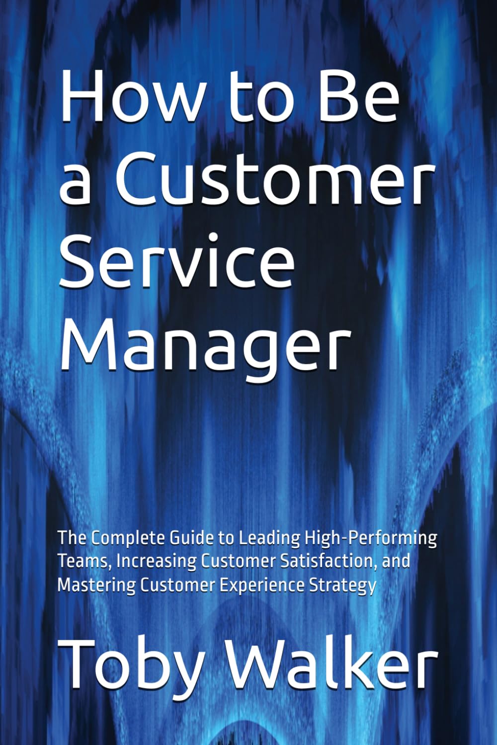 How to Be a Customer Service Manager: The Complete Guide to Leading High-Performing Teams, Increasing Customer Satisfaction, and Mastering Customer Experience Strategy