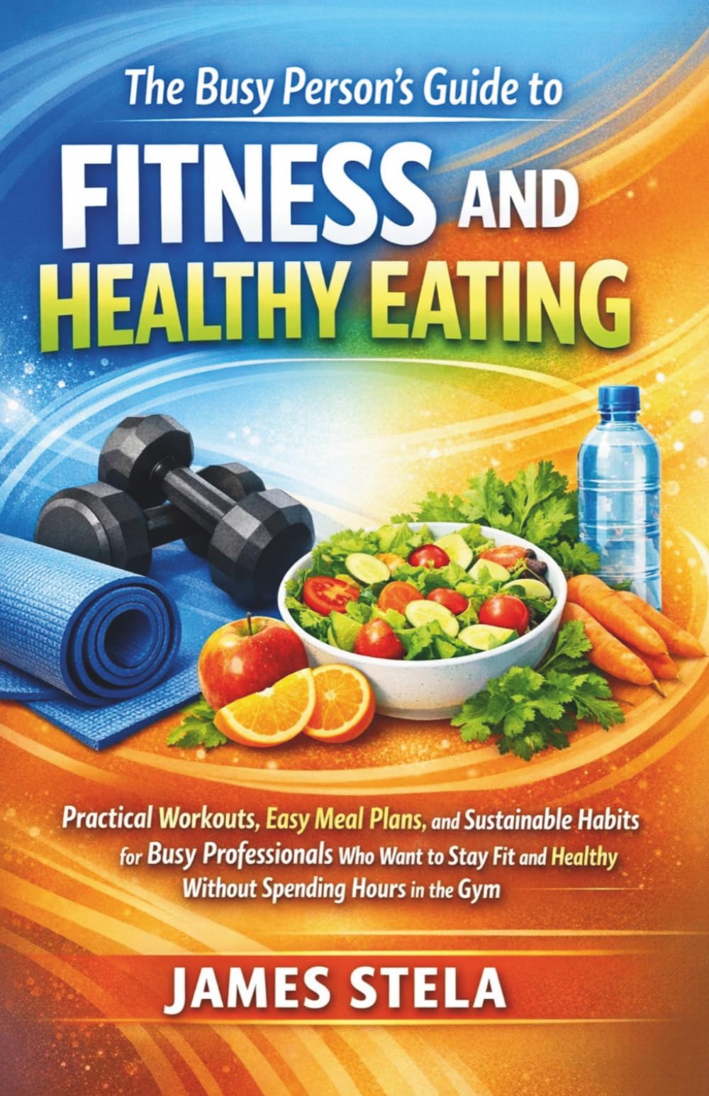 The Busy Person’s Guide to Fitness and Healthy Eating: Practical Workouts, Easy Meal Plans, and Sustainable Habits for Busy Professionals Who Want to Stay Fit and Healthy Without Spending Hours in the